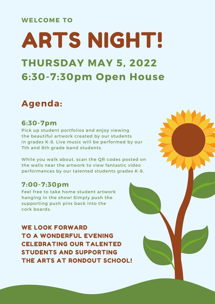 Special Arts Night  Thursday May 5th -THURSDAY MAY 5, 2022 6:30-7:30pm Open House  Agenda:  6:30-7pm Pick up student portfolios and enjoy viewing  the beautiful artwork created by our students  in grades K-8. Live music will be performed by our  7th and 8th grade band students.  While you walk about, scan the QR codes posted on  the walls near the artwork to view fantastic video  performances by our talented students grades K-8.  7:00-7:30pm Feel free to take home student artwork  hanging in the show! Simply push the  supporting push pins back into the  cork boards.  We look forward  to a wonderful evening celebrating our talented students and supporting  the arts at Rondout School.