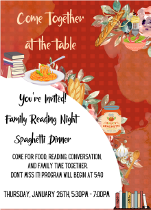 Come Together at the table, your invited! Family Reading Night Spaghetti Dinner Come for food, reading, conversation and family time together. Dont miss it! Program will begin at 5:40 p.m. Thursday, January 26th, 5:30 p.m. - 7:00 p.m.